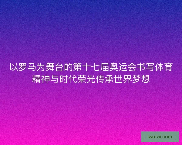 以罗马为舞台的第十七届奥运会书写体育精神与时代荣光传承世界梦想