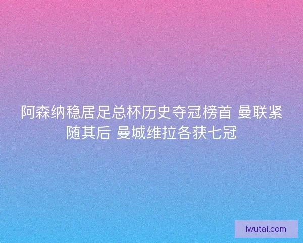阿森纳稳居足总杯历史夺冠榜首 曼联紧随其后 曼城维拉各获七冠