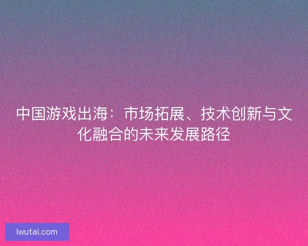 中国游戏出海：市场拓展、技术创新与文化融合的未来发展路径