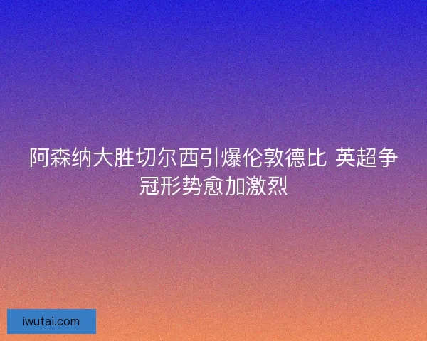 阿森纳大胜切尔西引爆伦敦德比 英超争冠形势愈加激烈