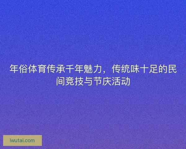 年俗体育传承千年魅力，传统味十足的民间竞技与节庆活动