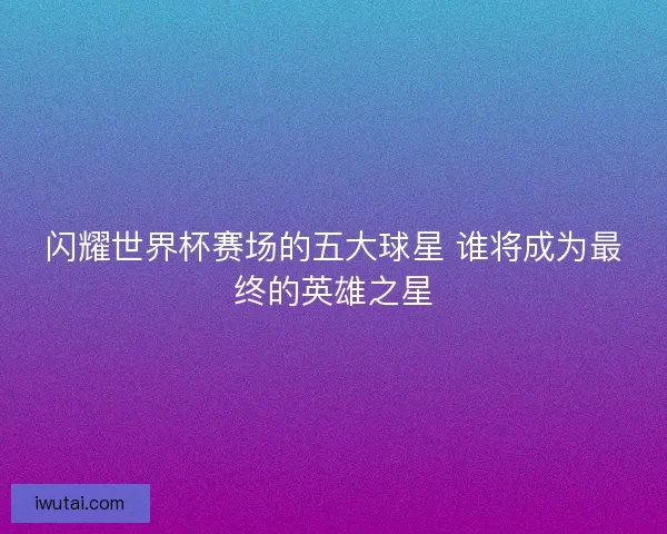 闪耀世界杯赛场的五大球星 谁将成为最终的英雄之星