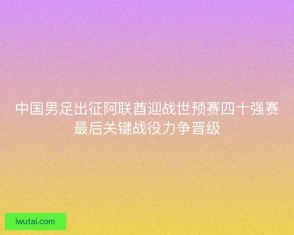 中国男足出征阿联酋迎战世预赛四十强赛最后关键战役力争晋级